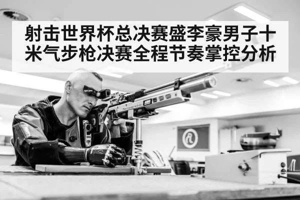 射击世界杯总决赛盛李豪男子十米气步枪决赛全程节奏掌控分析