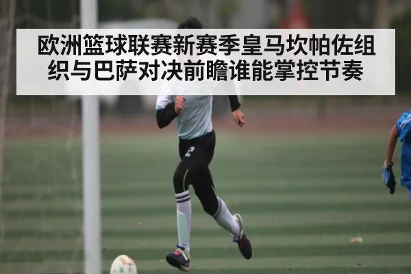 欧洲篮球联赛新赛季皇马坎帕佐组织与巴萨对决前瞻谁能掌控节奏