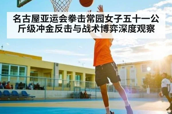 名古屋亚运会拳击常园女子五十一公斤级冲金反击与战术博弈深度观察