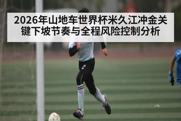 2026年山地车世界杯米久江冲金关键下坡节奏与全程风险控制分析