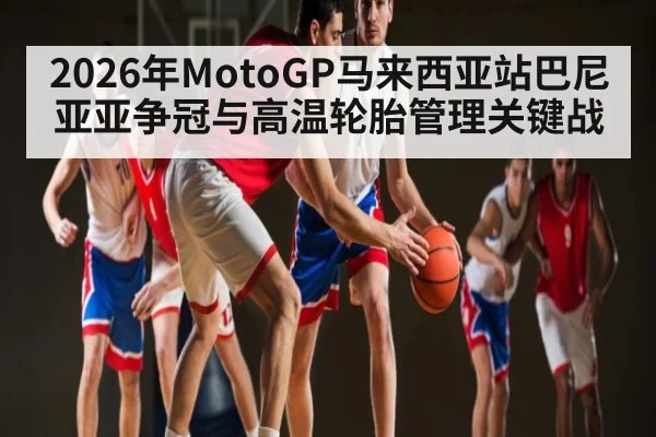 2026年MotoGP马来西亚站巴尼亚亚争冠与高温轮胎管理关键战