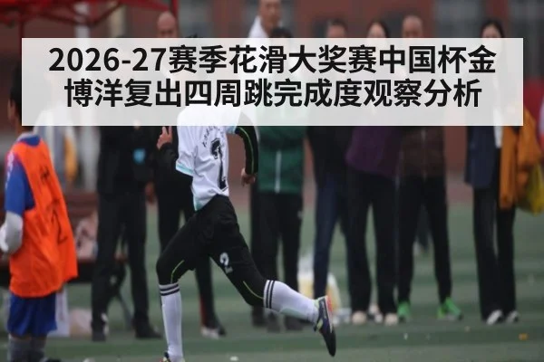 2026-27赛季花滑大奖赛中国杯金博洋复出四周跳完成度观察分析