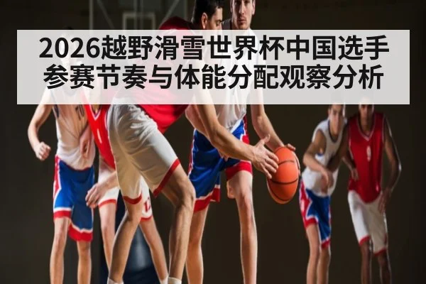 2026越野滑雪世界杯中国选手参赛节奏与体能分配观察分析