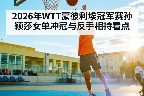 2026年WTT蒙彼利埃冠军赛孙颖莎女单冲冠与反手相持看点