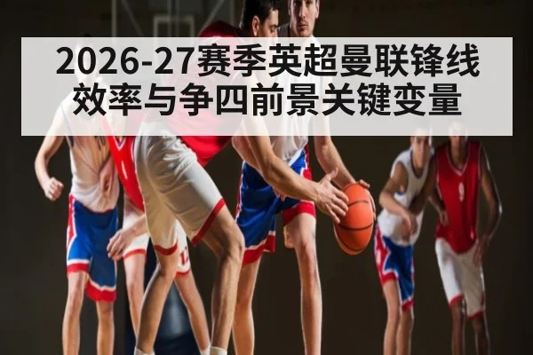 2026-27赛季英超曼联锋线效率与争四前景关键变量