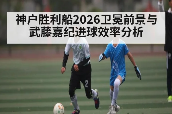 神户胜利船2026卫冕前景与武藤嘉纪进球效率分析
